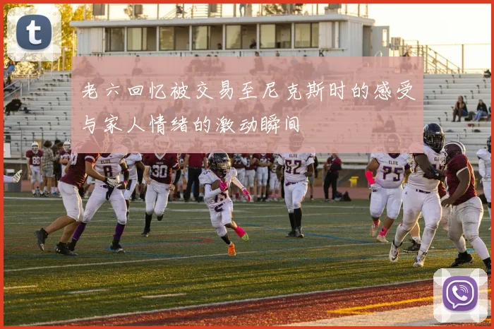 老六回忆被交易至尼克斯时的感受与家人情绪的激动瞬间