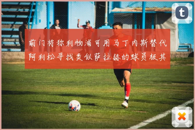 前门将称利物浦可用马丁内斯替代阿利松寻找类似萨拉赫的球员极其困难