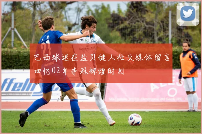 巴西球迷在盐贝健人社交媒体留言回忆02年夺冠辉煌时刻