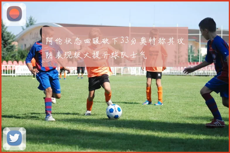 阿伦状态回暖砍下33分奥特称其攻防表现极大提升球队士气