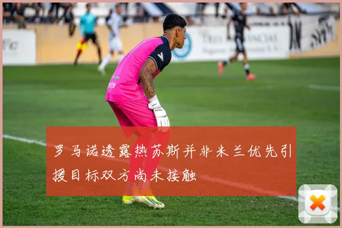 罗马诺透露热苏斯并非米兰优先引援目标双方尚未接触