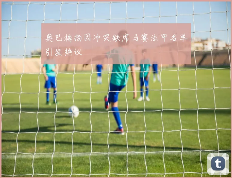 奥巴梅扬因冲突缺席马赛法甲名单引发热议