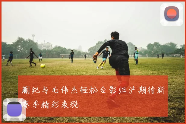 蒯纪与毛伟杰轻松合影归沪期待新赛季精彩表现