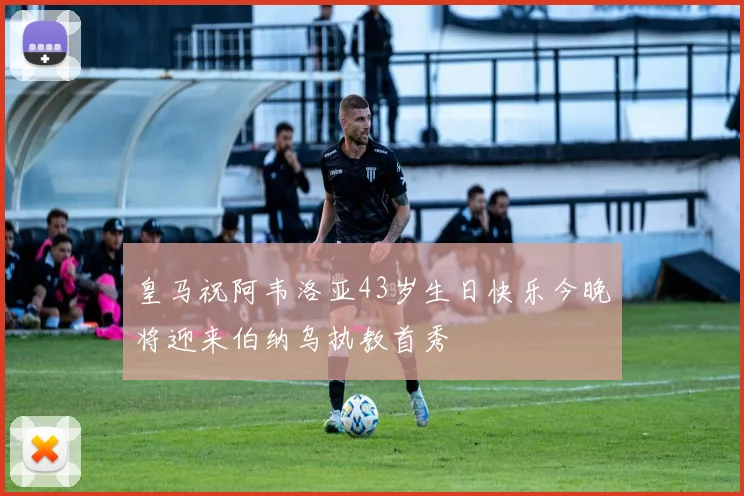 皇马祝阿韦洛亚43岁生日快乐今晚将迎来伯纳乌执教首秀