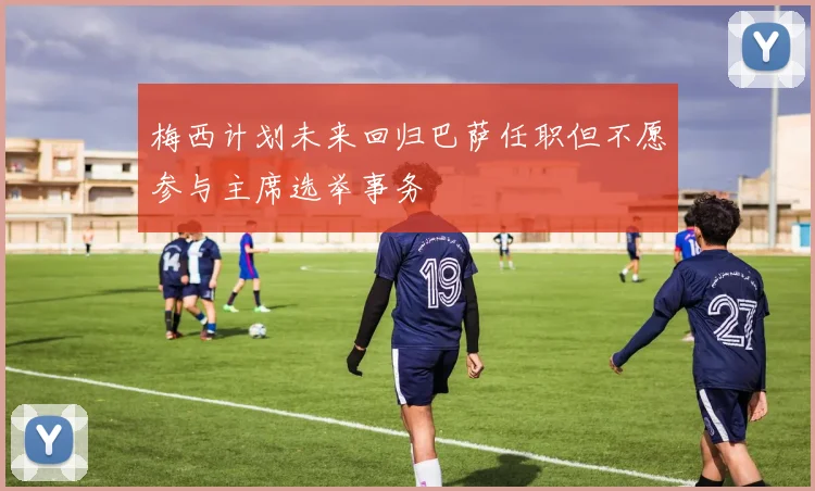 梅西计划未来回归巴萨任职但不愿参与主席选举事务