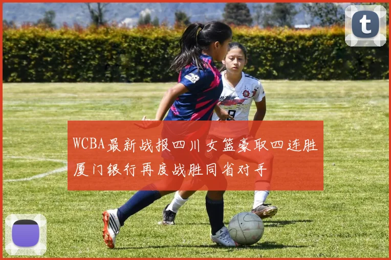 WCBA最新战报四川女篮豪取四连胜厦门银行再度战胜同省对手