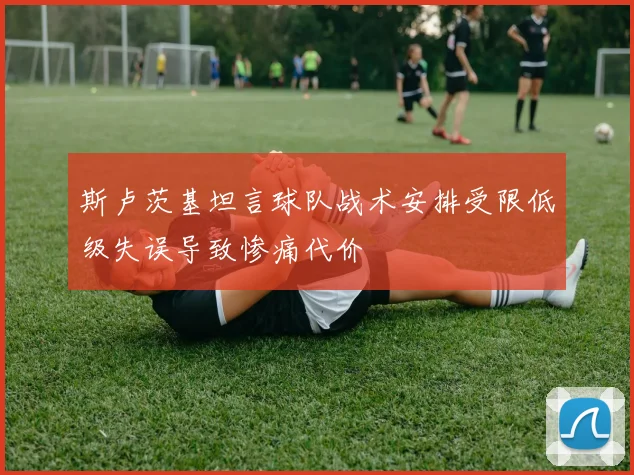 斯卢茨基坦言球队战术安排受限低级失误导致惨痛代价
