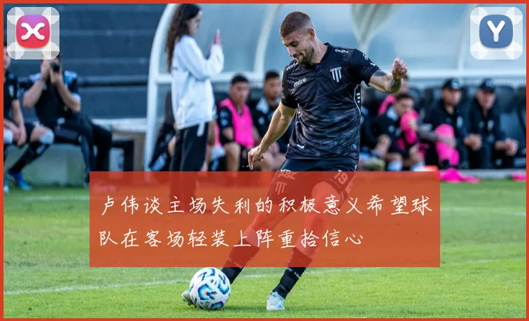 卢伟谈主场失利的积极意义希望球队在客场轻装上阵重拾信心