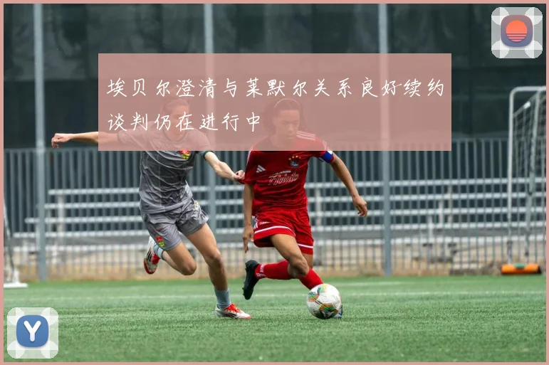 埃贝尔澄清与莱默尔关系良好续约谈判仍在进行中