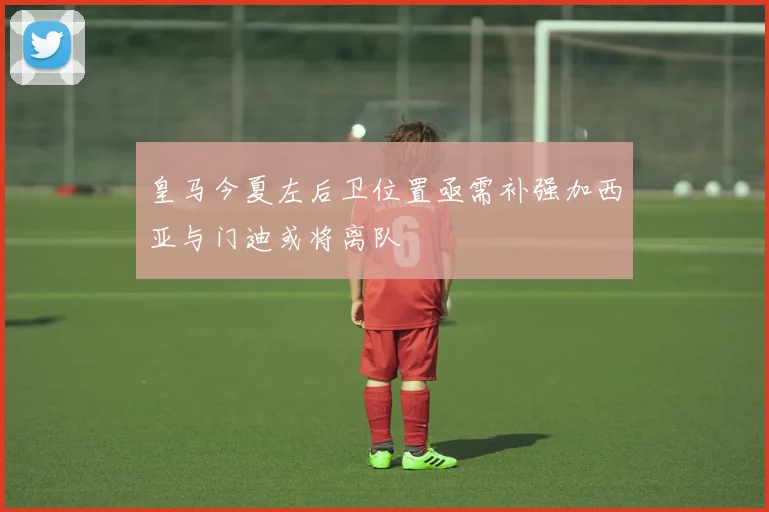 皇马今夏左后卫位置亟需补强加西亚与门迪或将离队