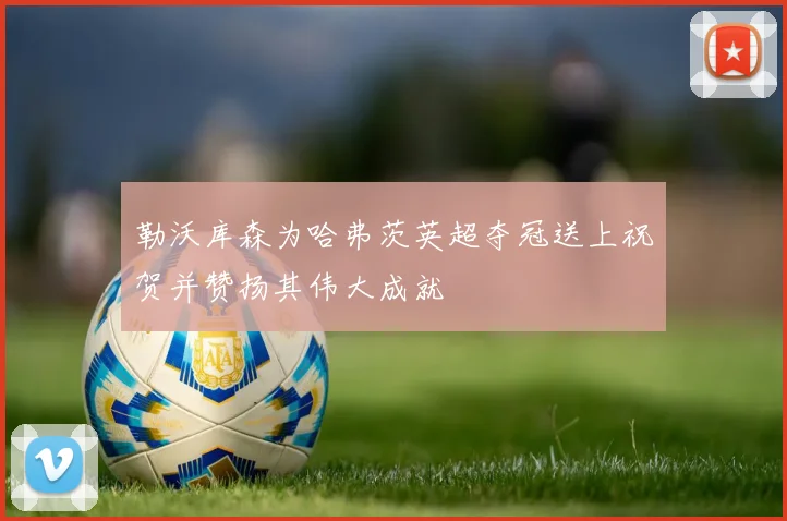 勒沃库森为哈弗茨英超夺冠送上祝贺并赞扬其伟大成就