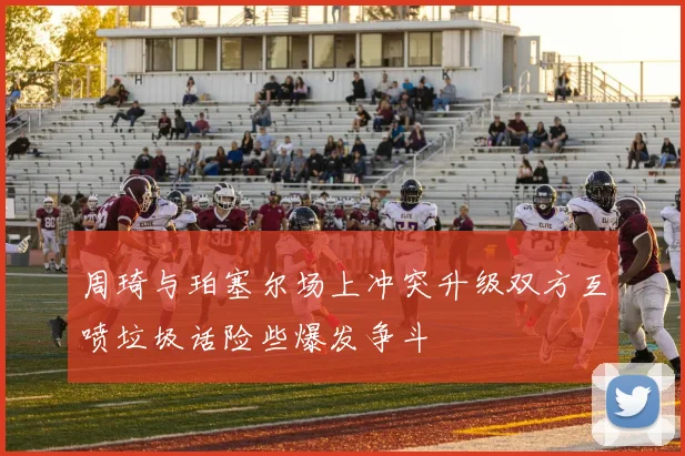周琦与珀塞尔场上冲突升级双方互喷垃圾话险些爆发争斗