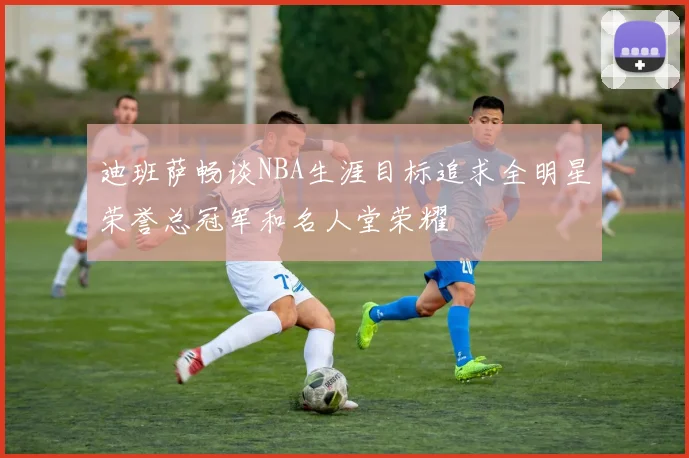 迪班萨畅谈NBA生涯目标追求全明星荣誉总冠军和名人堂荣耀